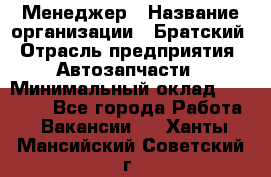 Менеджер › Название организации ­ Братский › Отрасль предприятия ­ Автозапчасти › Минимальный оклад ­ 40 000 - Все города Работа » Вакансии   . Ханты-Мансийский,Советский г.